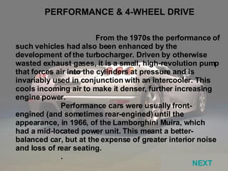 From the 1970s the performance of such vehicles had also been enhanced by the development of the turbocharger. Driven by otherwise wasted exhaust gases, it is a small, high-revolution pump that forces air into the cylinders at pressure and is invariably used in conjunction with an intercooler. This cools incoming air to make it denser, further increasing engine power. Performance cars were usually front-engined (and sometimes rear-engined) until the appearance, in 1966, of the Lamborghini Muira, which had a mid-located power unit. This meant a better-balanced car, but at the expense of greater interior noise and loss of rear seating. . PERFORMANCE & 4-WHEEL DRIVE NEXT 
