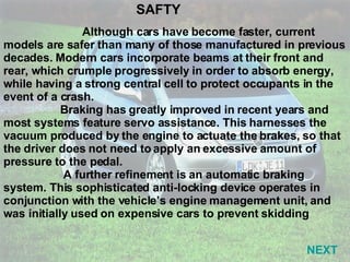 Although cars have become faster, current models are safer than many of those manufactured in previous decades. Modern cars incorporate beams at their front and rear, which crumple progressively in order to absorb energy, while having a strong central cell to protect occupants in the event of a crash. Braking has greatly improved in recent years and most systems feature servo assistance. This harnesses the vacuum produced by the engine to actuate the brakes, so that the driver does not need to apply an excessive amount of pressure to the pedal. A further refinement is an automatic braking system. This sophisticated anti-locking device operates in conjunction with the vehicle’s engine management unit, and was initially used on expensive cars to prevent skidding SAFTY NEXT 