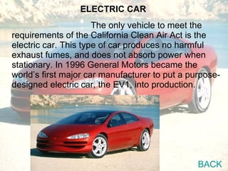 The only vehicle to meet the requirements of the California Clean Air Act is the electric car. This type of car produces no harmful exhaust fumes, and does not absorb power when stationary. In 1996 General Motors became the  world’s first major car manufacturer to put a purpose-designed electric car, the EV1, into production. ELECTRIC CAR BACK 