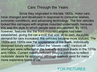 Since they originated in the late 1800s, motor cars have changed and developed in response to consumer wishes, economic conditions, and advancing technology. The first vehicles looked like carriages with engines mounted underneath, because this was the style to which people were accustomed. By 1910, however, features like the front-mounted engine had been established, giving the car a look that was all its own. As public demand for cars increased, the vehicles became more stylized. The 1920s and 1930s saw the appearance of the sleek, individually designed luxury vehicles called the “classic cars.” Various oil shortages were reflected in the fuel-efficient cars made in the 1970s and 1980s. Current mass-produced designs continue to reflect motorists’ desire for economy, although markets exist for many more expensive types of car. Cars Through the Years FOR PICTURES 