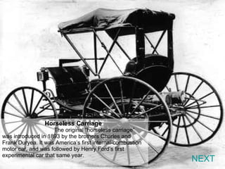 NEXT Horseless Carriage   The original “horseless carriage” was introduced in 1893 by the brothers Charles and Frank Duryea. It was America’s first internal-combustion motor car, and was followed by Henry Ford’s first experimental car that same year. 