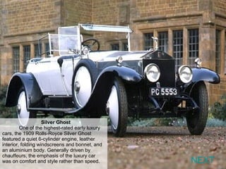 Silver Ghost   One of the highest-rated early luxury cars, the 1909 Rolls-Royce Silver Ghost featured a quiet 6-cylinder engine, leather interior, folding windscreens and bonnet, and an aluminium body. Generally driven by chauffeurs, the emphasis of the luxury car was on comfort and style rather than speed. NEXT 