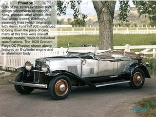 NEXT Phaeton   Cars of the 1920s exhibited such design refinements as balloon tyres, pressed-steel wheels, and four-wheel brakes. Although assembly lines (which originated with Henry Ford in 1908) continued to bring down the price of cars, many at this time were one-off vintage models, made to individual specifications. The 1929 Graham Paige DC Phaeton shown above featured an 8-cylinder engine and an aluminium body. 