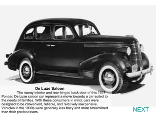 NEXT De Luxe Saloon  The roomy interior and rear-hinged back door of this 1937 Pontiac De Luxe saloon car represent a move towards a car suited to the needs of families. With these consumers in mind, cars were designed to be convenient, reliable, and relatively inexpensive. Vehicles in the 1930s were generally less boxy and more streamlined than their predecessors. 