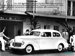 NEXT Studebaker  This 1940 Studebaker Champion two-door saloon was designed by Raymond Loewy and built by Studebaker craftsmen. Features emerging in the 1940s included automatic transmission, sealed-beam headlights, and tubeless tyres. 