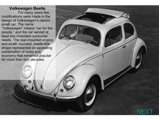 NEXT Volkswagen Beetle   For many years few modifications were made in the design of Volkswagen’s classic small car. The name “Volkswagen” means “car for the people,” and the car served at least two important consumer needs. The rear-mounted engine and small, rounded, beetle-like shape represented an appealing combination of looks and economy that remained popular for more than four decades. 