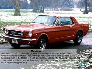 NEXT Mustang  More than 100,000 Ford Mustangs were sold during the first four months the model was on the market in 1964, making it Ford’s best early sales success since the introduction of the Model T. A high-performance vehicle, the Mustang’s popular characteristics included a small, fast design, excellent handling, a powerful engine, and a distinctive appearance. 