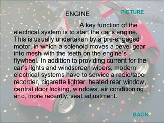 A key function of the electrical system is to start the car’s engine. This is usually undertaken by a pre-engaged motor, in which a solenoid moves a bevel gear into mesh with the teeth on the engine’s flywheel. In addition to providing current for the car’s lights and windscreen wipers, modern electrical systems have to service a radio/tape recorder, cigarette lighter, heated rear window, central door locking, windows, air conditioning, and, more recently, seat adjustment. ENGINE BACK PICTURE 