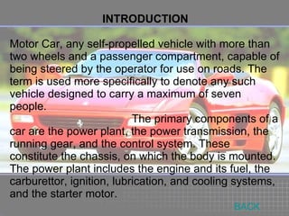 INTRODUCTION Motor Car, any self-propelled vehicle with more than two wheels and a passenger compartment, capable of being steered by the operator for use on roads. The term is used more specifically to denote any such vehicle designed to carry a maximum of seven people. The primary components of a car are the power plant, the power transmission, the running gear, and the control system. These constitute the chassis, on which the body is mounted. The power plant includes the engine and its fuel, the carburettor, ignition, lubrication, and cooling systems, and the starter motor. BACK 