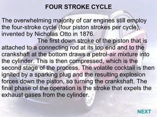 FOUR STROKE CYCLE   The overwhelming majority of car engines still employ the four-stroke cycle (four piston strokes per cycle), invented by Nicholas Otto in 1876. The first down stroke of the piston that is attached to a connecting rod at its top end and to the crankshaft at the bottom draws a petrol-air mixture into the cylinder. This is then compressed, which is the second stage of the process. The volatile cocktail is then ignited by a sparking plug and the resulting explosion forces down the piston, so turning the crankshaft. The final phase of the operation is the stroke that expels the exhaust gases from the cylinder. NEXT 