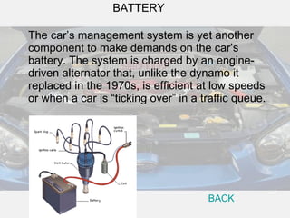 The car’s management system is yet another component to make demands on the car’s battery. The system is charged by an engine-driven alternator that, unlike the dynamo it replaced in the 1970s, is efficient at low speeds or when a car is “ticking over” in a traffic queue.  BATTERY BACK 