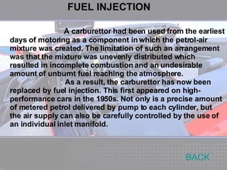 A carburettor had been used from the earliest days of motoring as a component in which the petrol-air mixture was created. The limitation of such an arrangement was that the mixture was unevenly distributed which resulted in incomplete combustion and an undesirable amount of unburnt fuel reaching the atmosphere. As a result, the carburettor has now been replaced by fuel injection. This first appeared on high-performance cars in the 1950s. Not only is a precise amount of metered petrol delivered by pump to each cylinder, but the air supply can also be carefully controlled by the use of an individual inlet manifold. BACK FUEL INJECTION 