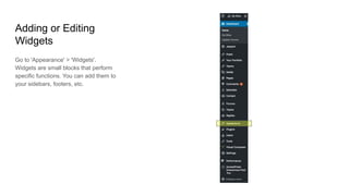 Adding or Editing
Widgets
Go to 'Appearance' > 'Widgets'.
Widgets are small blocks that perform
specific functions. You can add them to
your sidebars, footers, etc.
 