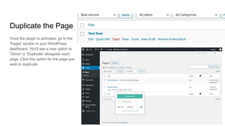 Duplicate the Page
Once the plugin is activated, go to the
'Pages' section in your WordPress
dashboard. You'll see a new option to
'Clone' or 'Duplicate' alongside each
page. Click this option for the page you
wish to duplicate.
 