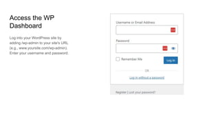 Access the WP
Dashboard
Log into your WordPress site by
adding /wp-admin to your site's URL
(e.g., www.yoursite.com/wp-admin).
Enter your username and password.
 