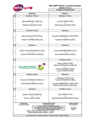 BGL BNP Paribas Luxembourg Open
ORDER OF PLAY
Tuesday, 15 October 2013
CENTRAL

COURT 1

Starting at: 11:00 am

Starting at: 11:00 am

Mona BARTHEL (GER) [6]

Su-Wei HSIEH (TPE)

1

vs

vs

Stefanie VOEGELE (SUI)

[Q] Kristina KUCOVA (SVK)

Not Before 1:00 pm

followed by

[Q] Katarzyna PITER (POL)

Lourdes DOMINGUEZ LINO (ESP)

2

vs

vs

Kirsten FLIPKENS (BEL) [4]

Karolina PLISKOVA (CZE)

followed by

followed by

[WC] Timea BACSINSZKY (SUI)

Yvonne MEUSBURGER (AUT)

3

vs

vs

Sloane STEPHENS (USA) [2]

Irina-Camelia BEGU (ROU)
Not Before 3:00 pm

Darija JURAK (CRO)
Renata VORACOVA (CZE) [4]
4

vs

Kristina BARROIS (GER)
Laura THORPE (FRA)
Not Before 6:00 pm

followed by

Caroline WOZNIACKI (DEN) [1]

Stephanie VOGT (LIE)
Yanina WICKMAYER (BEL)

5

vs

vs

[WC] Mandy MINELLA (LUX)

Lourdes DOMINGUEZ LINO (ESP)
Monica NICULESCU (ROU) [3]

followed by

Not Before 5:30 pm

Sabine LISICKI (GER) [3]

Karin KNAPP (ITA)

6

vs

vs

Donna VEKIC (CRO)

[Q] Sesil KARATANTCHEVA (KAZ)

Danielle Maas
Tournament Director

14 October 2013 at 16:53
Order of Play released

Fabrice Chouquet
WTA Supervisor

ANY MATCH ON ANY COURT MAY BE MOVED
MATCHES WILL BE OFFICIALLY CALLED BY THE REFEREE
CHECK FOR THE DESIGNATED MEETING POINT

Singles Lucky-Losers Sign-in Deadline : 10:30 AM
Doubles Alternates Sign-in Deadline : 2:30 PM
www.wtatennis.com | facebook.com/WTA | twitter.com/WTA | youtube.com/WTA

Clare Wood
Referee

 