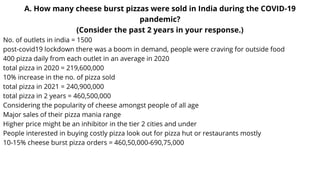 A. How many cheese burst pizzas were sold in India during the COVID-19
pandemic?
(Consider the past 2 years in your response.)
No. of outlets in india = 1500
post-covid19 lockdown there was a boom in demand, people were craving for outside food
400 pizza daily from each outlet in an average in 2020
total pizza in 2020 = 219,600,000
10% increase in the no. of pizza sold
total pizza in 2021 = 240,900,000
total pizza in 2 years = 460,500,000
Considering the popularity of cheese amongst people of all age
Major sales of their pizza mania range
Higher price might be an inhibitor in the tier 2 cities and under
People interested in buying costly pizza look out for pizza hut or restaurants mostly
10-15% cheese burst pizza orders = 460,50,000-690,75,000
 