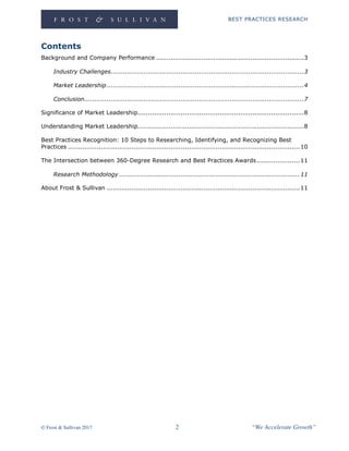 BEST PRACTICES RESEARCH
© Frost & Sullivan 2017 2 “We Accelerate Growth”
Contents
Background and Company Performance ........................................................................3
Industry Challenges..............................................................................................3
Market Leadership................................................................................................4
Conclusion...........................................................................................................7
Significance of Market Leadership.................................................................................8
Understanding Market Leadership.................................................................................8
Best Practices Recognition: 10 Steps to Researching, Identifying, and Recognizing Best
Practices .................................................................................................................10
The Intersection between 360-Degree Research and Best Practices Awards.....................11
Research Methodology ........................................................................................11
About Frost & Sullivan ..............................................................................................11
 