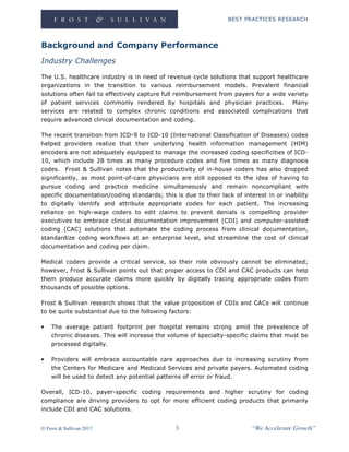 BEST PRACTICES RESEARCH
© Frost & Sullivan 2017 3 “We Accelerate Growth”
Background and Company Performance
Industry Challenges
The U.S. healthcare industry is in need of revenue cycle solutions that support healthcare
organizations in the transition to various reimbursement models. Prevalent financial
solutions often fail to effectively capture full reimbursement from payers for a wide variety
of patient services commonly rendered by hospitals and physician practices. Many
services are related to complex chronic conditions and associated complications that
require advanced clinical documentation and coding.
The recent transition from ICD-9 to ICD-10 (International Classification of Diseases) codes
helped providers realize that their underlying health information management (HIM)
encoders are not adequately equipped to manage the increased coding specificities of ICD-
10, which include 28 times as many procedure codes and five times as many diagnosis
codes. Frost & Sullivan notes that the productivity of in-house coders has also dropped
significantly, as most point-of-care physicians are still opposed to the idea of having to
pursue coding and practice medicine simultaneously and remain noncompliant with
specific documentation/coding standards; this is due to their lack of interest in or inability
to digitally identify and attribute appropriate codes for each patient. The increasing
reliance on high-wage coders to edit claims to prevent denials is compelling provider
executives to embrace clinical documentation improvement (CDI) and computer-assisted
coding (CAC) solutions that automate the coding process from clinical documentation,
standardize coding workflows at an enterprise level, and streamline the cost of clinical
documentation and coding per claim.
Medical coders provide a critical service, so their role obviously cannot be eliminated;
however, Frost & Sullivan points out that proper access to CDI and CAC products can help
them produce accurate claims more quickly by digitally tracing appropriate codes from
thousands of possible options.
Frost & Sullivan research shows that the value proposition of CDIs and CACs will continue
to be quite substantial due to the following factors:
• The average patient footprint per hospital remains strong amid the prevalence of
chronic diseases. This will increase the volume of specialty-specific claims that must be
processed digitally.
• Providers will embrace accountable care approaches due to increasing scrutiny from
the Centers for Medicare and Medicaid Services and private payers. Automated coding
will be used to detect any potential patterns of error or fraud.
Overall, ICD-10, payer-specific coding requirements and higher scrutiny for coding
compliance are driving providers to opt for more efficient coding products that primarily
include CDI and CAC solutions.
 