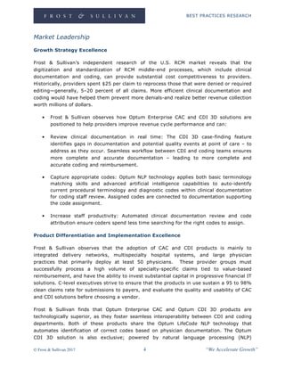 BEST PRACTICES RESEARCH
© Frost & Sullivan 2017 4 “We Accelerate Growth”
Market Leadership
Growth Strategy Excellence
Frost & Sullivan’s independent research of the U.S. RCM market reveals that the
digitization and standardization of RCM middle-end processes, which include clinical
documentation and coding, can provide substantial cost competitiveness to providers.
Historically, providers spent $25 per claim to reprocess those that were denied or required
editing—generally, 5–20 percent of all claims. More efficient clinical documentation and
coding would have helped them prevent more denials-and realize better revenue collection
worth millions of dollars.
• Frost & Sullivan observes how Optum Enterprise CAC and CDI 3D solutions are
positioned to help providers improve revenue cycle performance and can:
• Review clinical documentation in real time: The CDI 3D case-finding feature
identifies gaps in documentation and potential quality events at point of care – to
address as they occur. Seamless workflow between CDI and coding teams ensures
more complete and accurate documentation – leading to more complete and
accurate coding and reimbursement.
• Capture appropriate codes: Optum NLP technology applies both basic terminology
matching skills and advanced artificial intelligence capabilities to auto-identify
current procedural terminology and diagnostic codes within clinical documentation
for coding staff review. Assigned codes are connected to documentation supporting
the code assignment.
• Increase staff productivity: Automated clinical documentation review and code
attribution ensure coders spend less time searching for the right codes to assign.
Product Differentiation and Implementation Excellence
Frost & Sullivan observes that the adoption of CAC and CDI products is mainly to
integrated delivery networks, multispecialty hospital systems, and large physician
practices that primarily deploy at least 50 physicians. These provider groups must
successfully process a high volume of specialty-specific claims tied to value-based
reimbursement, and have the ability to invest substantial capital in progressive financial IT
solutions. C-level executives strive to ensure that the products in use sustain a 95 to 98%
clean claims rate for submissions to payers, and evaluate the quality and usability of CAC
and CDI solutions before choosing a vendor.
Frost & Sullivan finds that Optum Enterprise CAC and Optum CDI 3D products are
technologically superior, as they foster seamless interoperability between CDI and coding
departments. Both of these products share the Optum LifeCode NLP technology that
automates identification of correct codes based on physician documentation. The Optum
CDI 3D solution is also exclusive; powered by natural language processing (NLP)
 