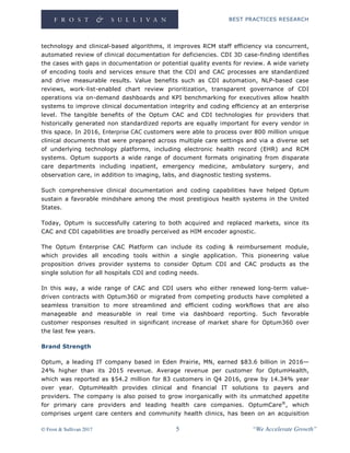 BEST PRACTICES RESEARCH
© Frost & Sullivan 2017 5 “We Accelerate Growth”
technology and clinical-based algorithms, it improves RCM staff efficiency via concurrent,
automated review of clinical documentation for deficiencies. CDI 3D case-finding identifies
the cases with gaps in documentation or potential quality events for review. A wide variety
of encoding tools and services ensure that the CDI and CAC processes are standardized
and drive measurable results. Value benefits such as CDI automation, NLP-based case
reviews, work-list-enabled chart review prioritization, transparent governance of CDI
operations via on-demand dashboards and KPI benchmarking for executives allow health
systems to improve clinical documentation integrity and coding efficiency at an enterprise
level. The tangible benefits of the Optum CAC and CDI technologies for providers that
historically generated non standardized reports are equally important for every vendor in
this space. In 2016, Enterprise CAC customers were able to process over 800 million unique
clinical documents that were prepared across multiple care settings and via a diverse set
of underlying technology platforms, including electronic health record (EHR) and RCM
systems. Optum supports a wide range of document formats originating from disparate
care departments including inpatient, emergency medicine, ambulatory surgery, and
observation care, in addition to imaging, labs, and diagnostic testing systems.
Such comprehensive clinical documentation and coding capabilities have helped Optum
sustain a favorable mindshare among the most prestigious health systems in the United
States.
Today, Optum is successfully catering to both acquired and replaced markets, since its
CAC and CDI capabilities are broadly perceived as HIM encoder agnostic.
The Optum Enterprise CAC Platform can include its coding & reimbursement module,
which provides all encoding tools within a single application. This pioneering value
proposition drives provider systems to consider Optum CDI and CAC products as the
single solution for all hospitals CDI and coding needs.
In this way, a wide range of CAC and CDI users who either renewed long-term value-
driven contracts with Optum360 or migrated from competing products have completed a
seamless transition to more streamlined and efficient coding workflows that are also
manageable and measurable in real time via dashboard reporting. Such favorable
customer responses resulted in significant increase of market share for Optum360 over
the last few years.
Brand Strength
Optum, a leading IT company based in Eden Prairie, MN, earned $83.6 billion in 2016—
24% higher than its 2015 revenue. Average revenue per customer for OptumHealth,
which was reported as $54.2 million for 83 customers in Q4 2016, grew by 14.34% year
over year. OptumHealth provides clinical and financial IT solutions to payers and
providers. The company is also poised to grow inorganically with its unmatched appetite
for primary care providers and leading health care companies. OptumCare®
, which
comprises urgent care centers and community health clinics, has been on an acquisition
 