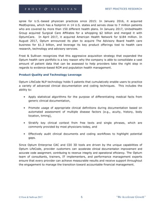 BEST PRACTICES RESEARCH
© Frost & Sullivan 2017 6 “We Accelerate Growth”
spree for U.S.-based physician practices since 2015: In January 2016, it acquired
MedExpress, which has a footprint in 14 U.S. states and serves close to 7 million patients
who are covered by more than 150 different health plans. In January 2017, UnitedHealth
Group acquired Surgical Care Affiliates for a whopping $2 billion and merged it with
OptumCare. In April 2017, it acquired American Health Network for $184 million. In
August 2017, Optum announced its plan to acquire The Advisory Board health care
business for $1.3 billion, and leverage its key product offerings tied to health care
research, technology and advisory services.
Frost & Sullivan recognizes that this aggressive acquisition strategy that expanded the
Optum health care portfolio is a key reason why the company is able to consolidate a vast
amount of patient data that can be assessed to help providers take the right step in
regards to evidence-based RCM and population health management.
Product Quality and Technology Leverage
Optum LifeCode NLP technology holds 5 patents that cumulatively enable users to practice
a variety of advanced clinical documentation and coding techniques. This includes the
ability to:
• Apply statistical algorithms for the purpose of differentiating medical facts from
generic clinical documentation,
• Promote usage of appropriate clinical definitions during documentation based on
automated assessment of multiple disease factors (e.g., acuity, history, body
location, timing),
• Stratify key clinical context from free texts and single phrases, which are
commonly provided by most physicians today, and
• Effectively audit clinical documents and coding workflows to highlight potential
gaps.
Since Optum Enterprise CAC and CDI 3D tools are driven by the unique capabilities of
Optum LifeCode, provider customers can accelerate clinical documentation improvement and
accurate code assignment, contributing to revenue integrity and operational efficiency. The Optum
team of consultants, trainers, IT implementers, and performance management experts
ensure that every provider can achieve measurable results and receive support throughout
the engagement to manage the transition toward accountable financial management.
 