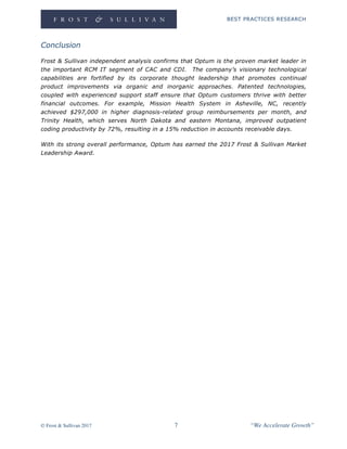 BEST PRACTICES RESEARCH
© Frost & Sullivan 2017 7 “We Accelerate Growth”
Conclusion
Frost & Sullivan independent analysis confirms that Optum is the proven market leader in
the important RCM IT segment of CAC and CDI. The company’s visionary technological
capabilities are fortified by its corporate thought leadership that promotes continual
product improvements via organic and inorganic approaches. Patented technologies,
coupled with experienced support staff ensure that Optum customers thrive with better
financial outcomes. For example, Mission Health System in Asheville, NC, recently
achieved $297,000 in higher diagnosis-related group reimbursements per month, and
Trinity Health, which serves North Dakota and eastern Montana, improved outpatient
coding productivity by 72%, resulting in a 15% reduction in accounts receivable days.
With its strong overall performance, Optum has earned the 2017 Frost & Sullivan Market
Leadership Award.
 
