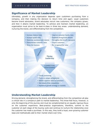BEST PRACTICES RESEARCH
© Frost & Sullivan 2017 8 “We Accelerate Growth”
Significance of Market Leadership
Ultimately, growth in any organization depends upon customers purchasing from a
company, and then making the decision to return time and again. Loyal customers
become brand advocates; brand advocates recruit new customers; the company grows;
and then it attains market leadership. To achieve and maintain market leadership, an
organization must strive to be best-in-class in three key areas: understanding demand,
nurturing the brand, and differentiating from the competition.
Understanding Market Leadership
Driving demand, strengthening the brand, and differentiating from the competition all play
a critical role in a company’s path to market leadership. This three-fold focus, however, is
only the beginning of the journey and must be complemented by an equally rigorous focus
on the customer experience. Best-practice organizations, therefore, commit to the
customer at each stage of the buying cycle and continue to nurture the relationship once
the customer has made a purchase. In this way, they build a loyal, ever-growing customer
base and methodically add to their market share over time.
 