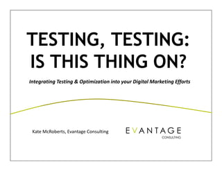 TESTING, TESTING:
IS THIS THING ON?
Integrating Testing & Optimization into your Digital Marketing Efforts




 Kate McRoberts, Evantage Consulting  


                                                     © 2012 EVANTAGE CONSULTING
                                                          © 2011 EVANTAGE CONSULTING   1
 
