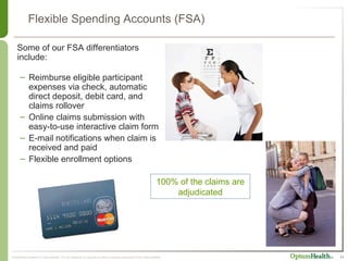 Flexible Spending Accounts (FSA) Reimburse eligible participant expenses via check, automatic direct deposit, debit card, and claims rollover Online claims submission with easy-to-use interactive claim form E-mail notifications when claim is received and paid  Flexible enrollment options Some of our FSA differentiators include: 100% of the claims are adjudicated 