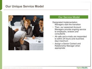 Our Unique Service Model Our Service Model Designated Implementation Managers start the transition Then, our seasoned Account  Managers provide ongoing service to employers, brokers and consultants All calls and e-mails are responded to within 24 hours (one business day) maximum Assign a Senior Contact and Relationship Manager when appropriate 