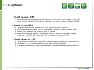 HSA Options Health eAccess HSA Generally designed for health care spenders who do not carry a large balance in their HSA Lower monthly maintenance fee, which is waived if you have a minimum balance of $500 Health eSaver HSA Designed for health care spenders who carry higher balances in their HSA With the Health eSaver HSA, account holders earn interest on the funds in their HSA Interest rates are tiered and based on account balance This option offers free access to investments; there is a minimum investment balance requirement of $2,000 and investments can be made in increments of $100 Health eInvestor HSA Designed for account holders interested in maximizing long term savings potential of HSA The primary use of the Health eInvestor HSA is for investing purposes In regards to investments, this option has a lower minimum investment threshold of $500 