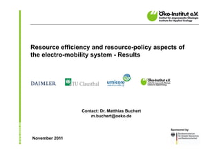 Resource efficiency and resource-policy aspects of
the electro-mobility system - Results




                Contact: Dr. Matthias Buchert
                    m.buchert@oeko.de


                                                Sponsored by:


November 2011
 