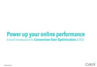 ©	2016	Catchi	LP	
Power up your online performance
A brief introduction to Conversion Rate Optimisation [CRO]
 