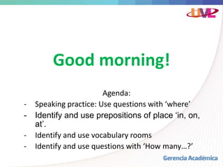 Good morning!
Agenda:
- Speaking practice: Use questions with ‘where’
- Identify and use prepositions of place ‘in, on,
at’.
- Identify and use vocabulary rooms
- Identify and use questions with ‘How many…?’
 