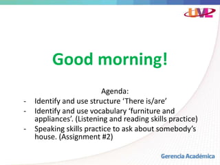 Good morning!
Agenda:
- Identify and use structure ‘There is/are’
- Identify and use vocabulary ‘furniture and
appliances’. (Listening and reading skills practice)
- Speaking skills practice to ask about somebody’s
house. (Assignment #2)
 