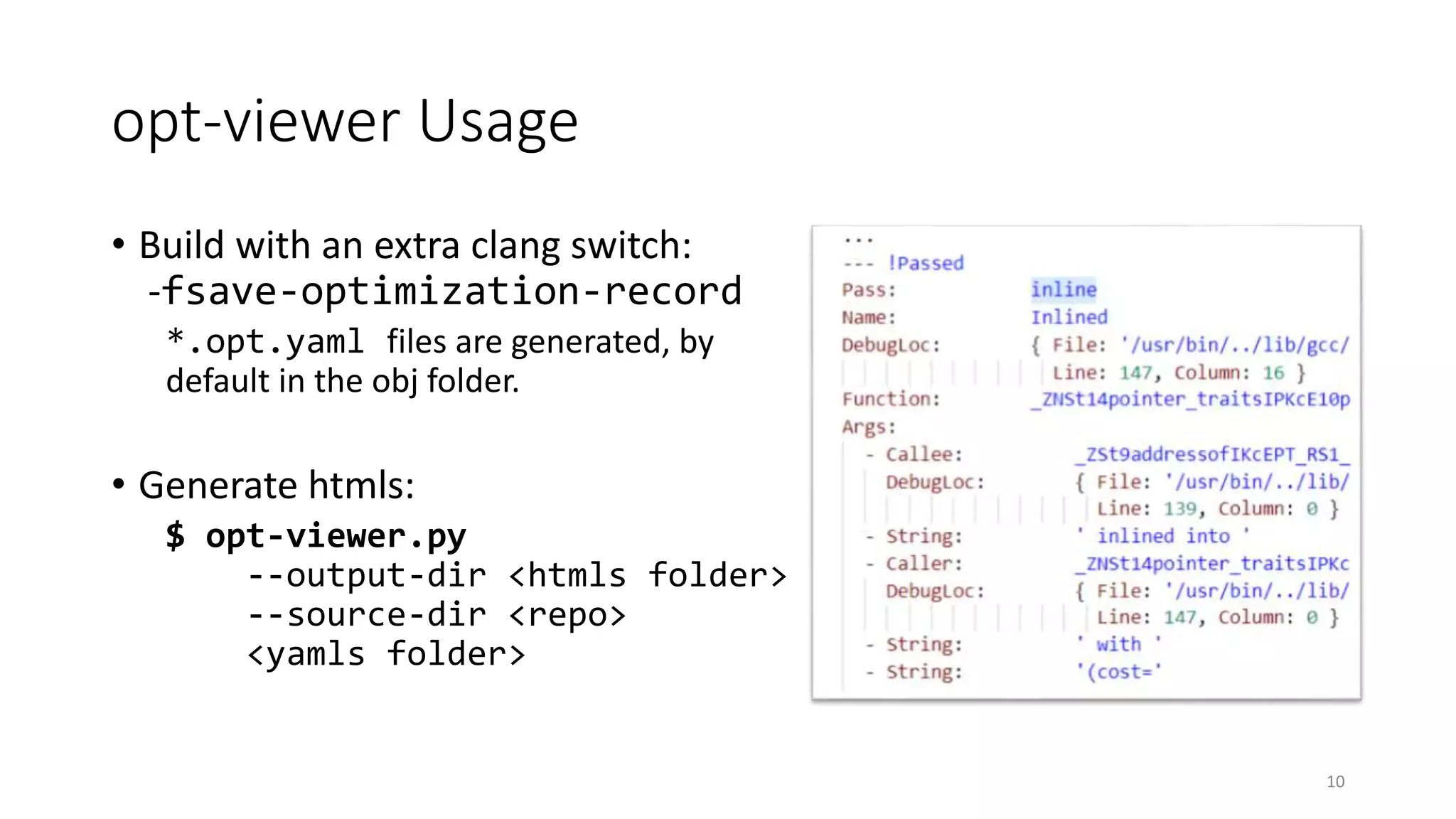 opt-viewer Usage
• Build with an extra clang switch:
-fsave-optimization-record
*.opt.yaml files are generated, by
default in the obj folder.
• Generate htmls:
$ opt-viewer.py
--output-dir <htmls folder>
--source-dir <repo>
<yamls folder>
10
 