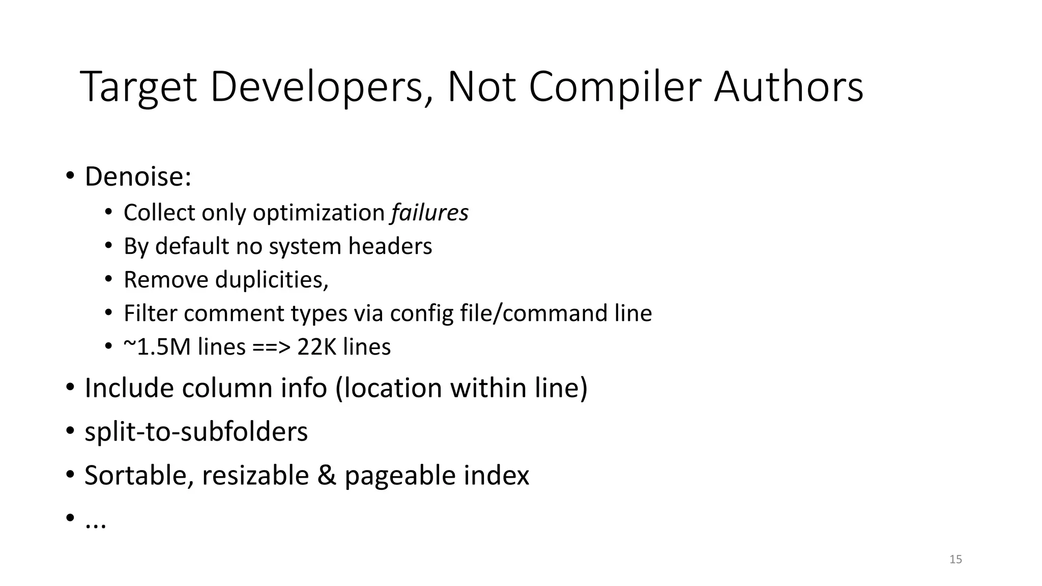 Target Developers, Not Compiler Authors
• Denoise:
• Collect only optimization failures
• By default no system headers
• Remove duplicities,
• Filter comment types via config file/command line
• ~1.5M lines ==> 22K lines
• Include column info (location within line)
• split-to-subfolders
• Sortable, resizable & pageable index
• ...
15
 