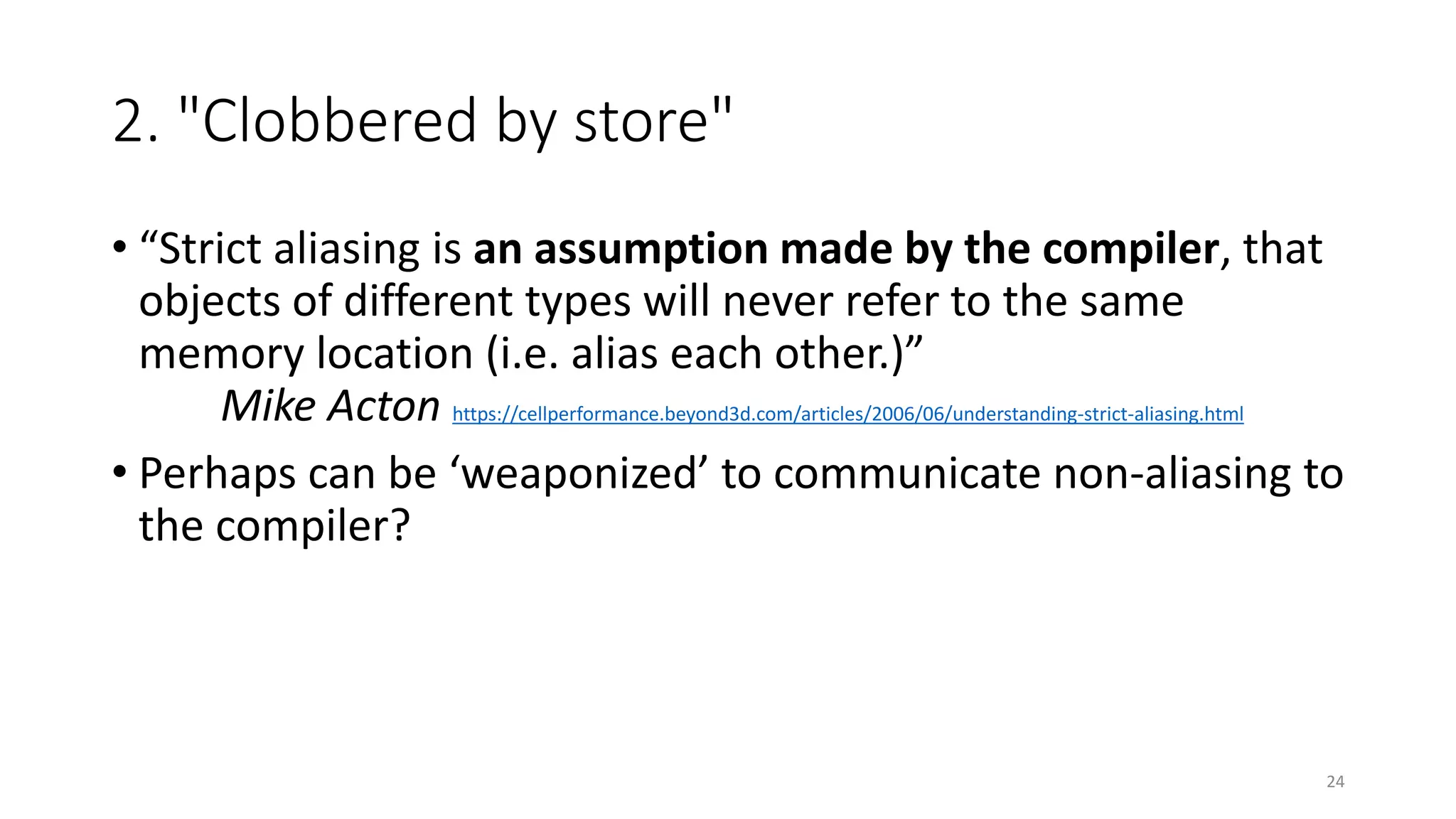 2. "Clobbered by store"
• “Strict aliasing is an assumption made by the compiler, that
objects of different types will never refer to the same
memory location (i.e. alias each other.)”
Mike Acton https://cellperformance.beyond3d.com/articles/2006/06/understanding-strict-aliasing.html
• Perhaps can be ‘weaponized’ to communicate non-aliasing to
the compiler?
24
 