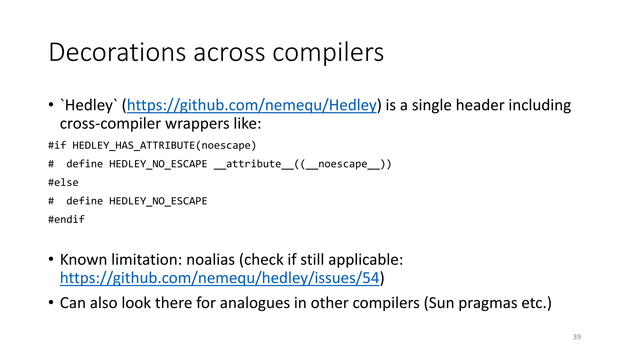 Decorations across compilers
• `Hedley` (https://github.com/nemequ/Hedley) is a single header including
cross-compiler wrappers like:
#if HEDLEY_HAS_ATTRIBUTE(noescape)
# define HEDLEY_NO_ESCAPE __attribute__((__noescape__))
#else
# define HEDLEY_NO_ESCAPE
#endif
• Known limitation: noalias (check if still applicable:
https://github.com/nemequ/hedley/issues/54)
• Can also look there for analogues in other compilers (Sun pragmas etc.)
39
 