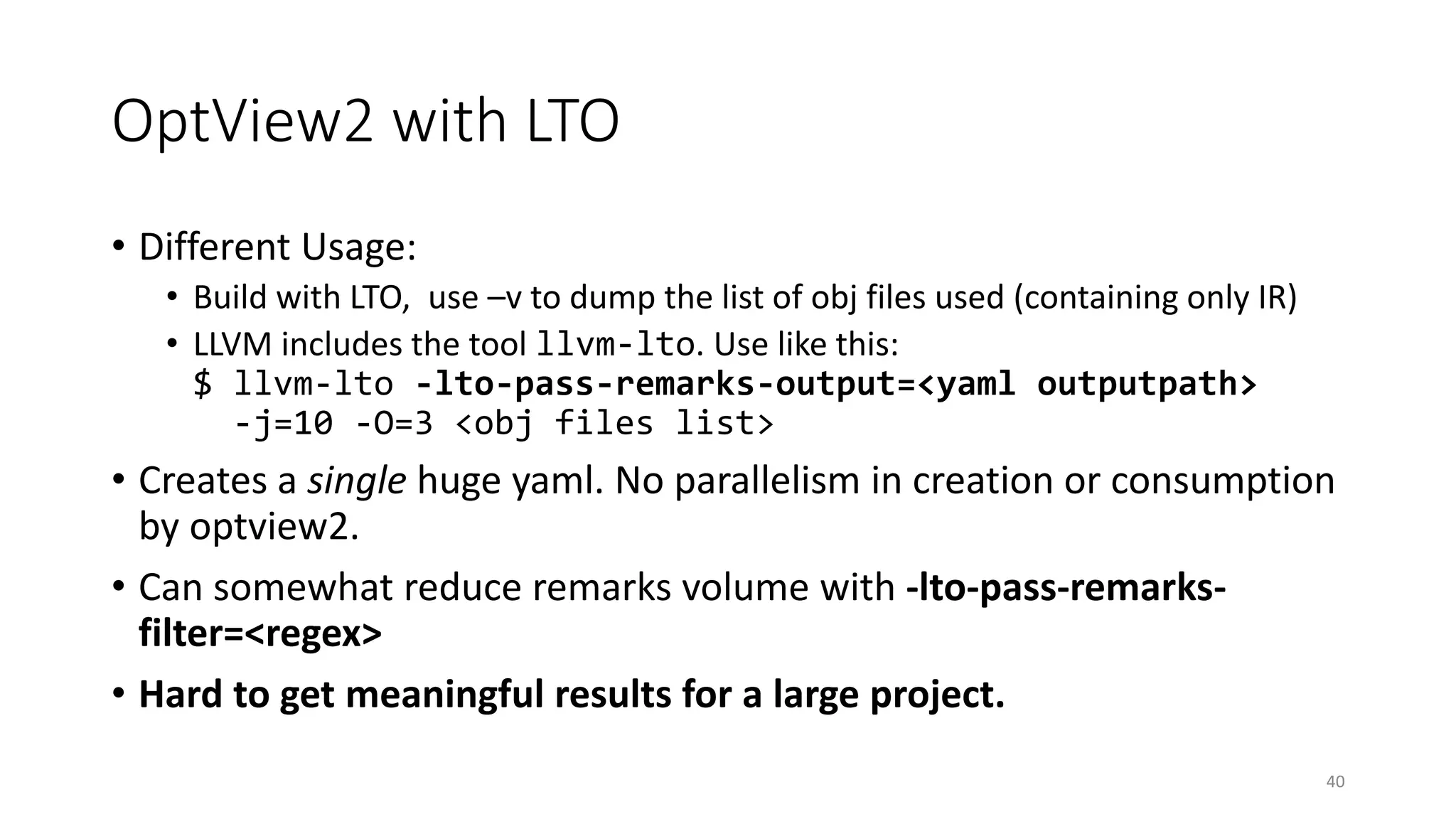 OptView2 with LTO
• Different Usage:
• Build with LTO, use –v to dump the list of obj files used (containing only IR)
• LLVM includes the tool llvm-lto. Use like this:
$ llvm-lto -lto-pass-remarks-output=<yaml outputpath>
-j=10 -O=3 <obj files list>
• Creates a single huge yaml. No parallelism in creation or consumption
by optview2.
• Can somewhat reduce remarks volume with -lto-pass-remarks-
filter=<regex>
• Hard to get meaningful results for a large project.
40
 