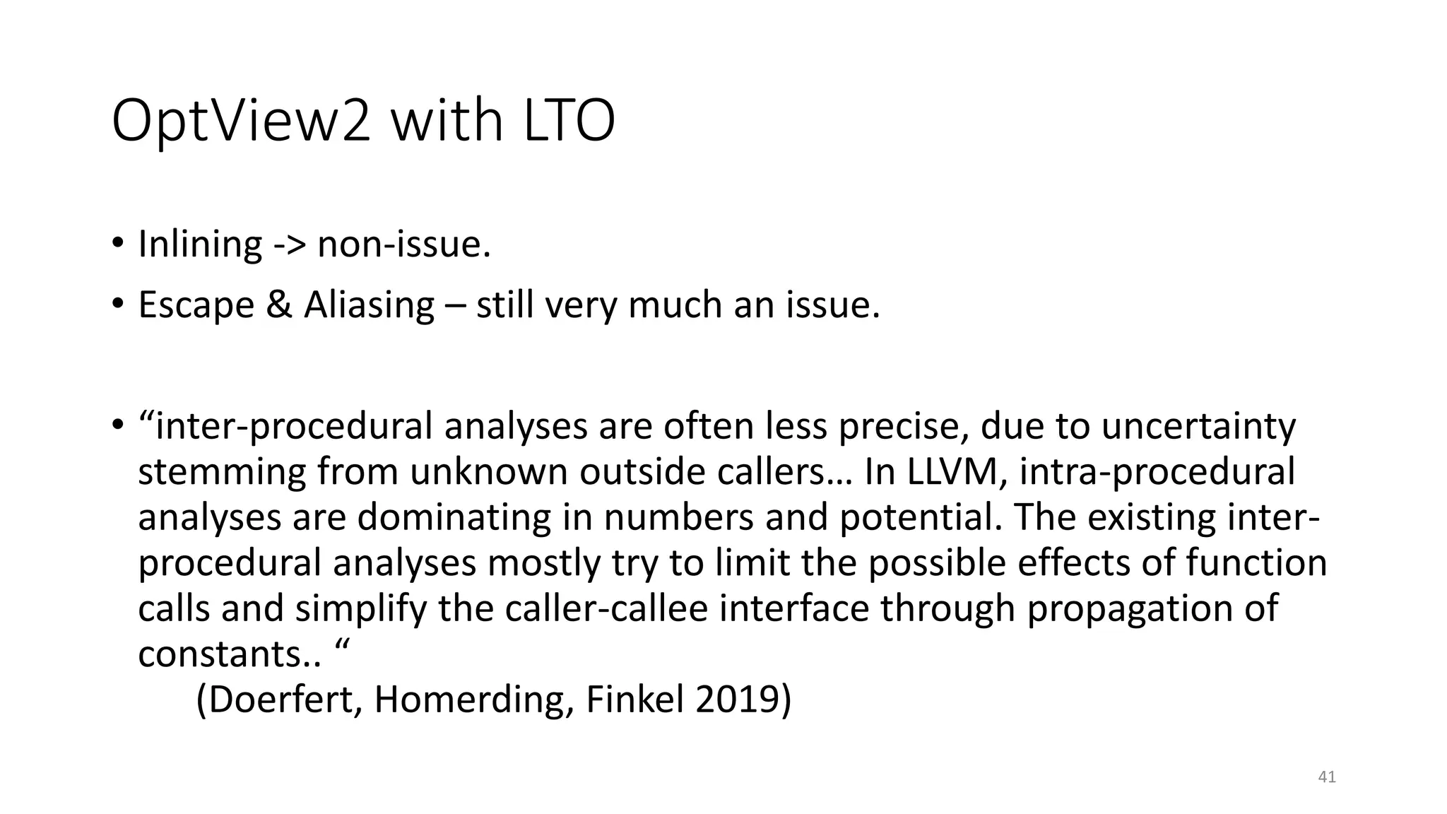 OptView2 with LTO
• Inlining -> non-issue.
• Escape & Aliasing – still very much an issue.
• “inter-procedural analyses are often less precise, due to uncertainty
stemming from unknown outside callers… In LLVM, intra-procedural
analyses are dominating in numbers and potential. The existing inter-
procedural analyses mostly try to limit the possible effects of function
calls and simplify the caller-callee interface through propagation of
constants.. “
(Doerfert, Homerding, Finkel 2019)
41
 
