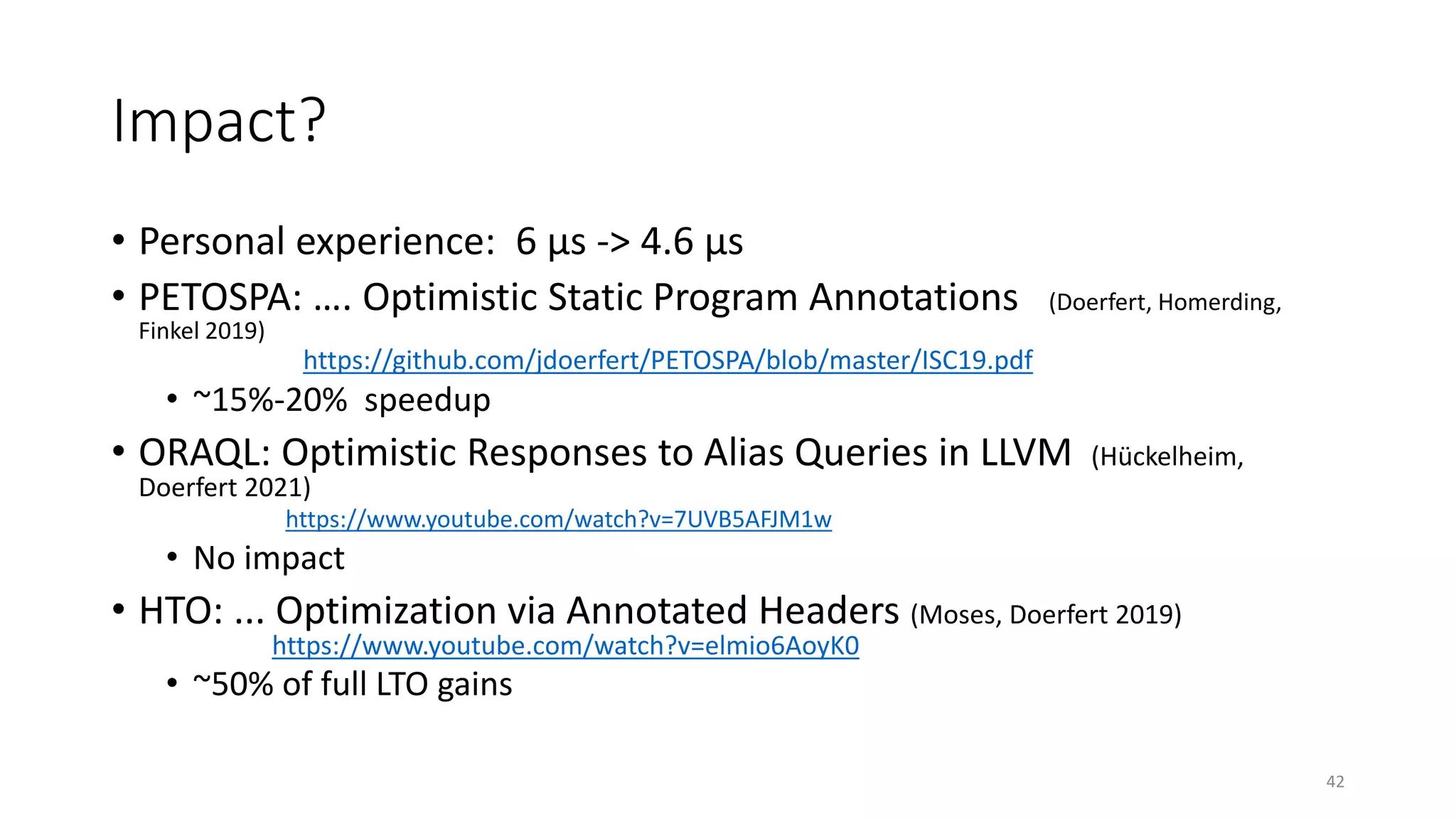 Impact?
• Personal experience: 6 µs -> 4.6 µs
• PETOSPA: …. Optimistic Static Program Annotations (Doerfert, Homerding,
Finkel 2019)
https://github.com/jdoerfert/PETOSPA/blob/master/ISC19.pdf
• ~15%-20% speedup
• ORAQL: Optimistic Responses to Alias Queries in LLVM (Hückelheim,
Doerfert 2021)
https://www.youtube.com/watch?v=7UVB5AFJM1w
• No impact
• HTO: ... Optimization via Annotated Headers (Moses, Doerfert 2019)
https://www.youtube.com/watch?v=elmio6AoyK0
• ~50% of full LTO gains
42
 