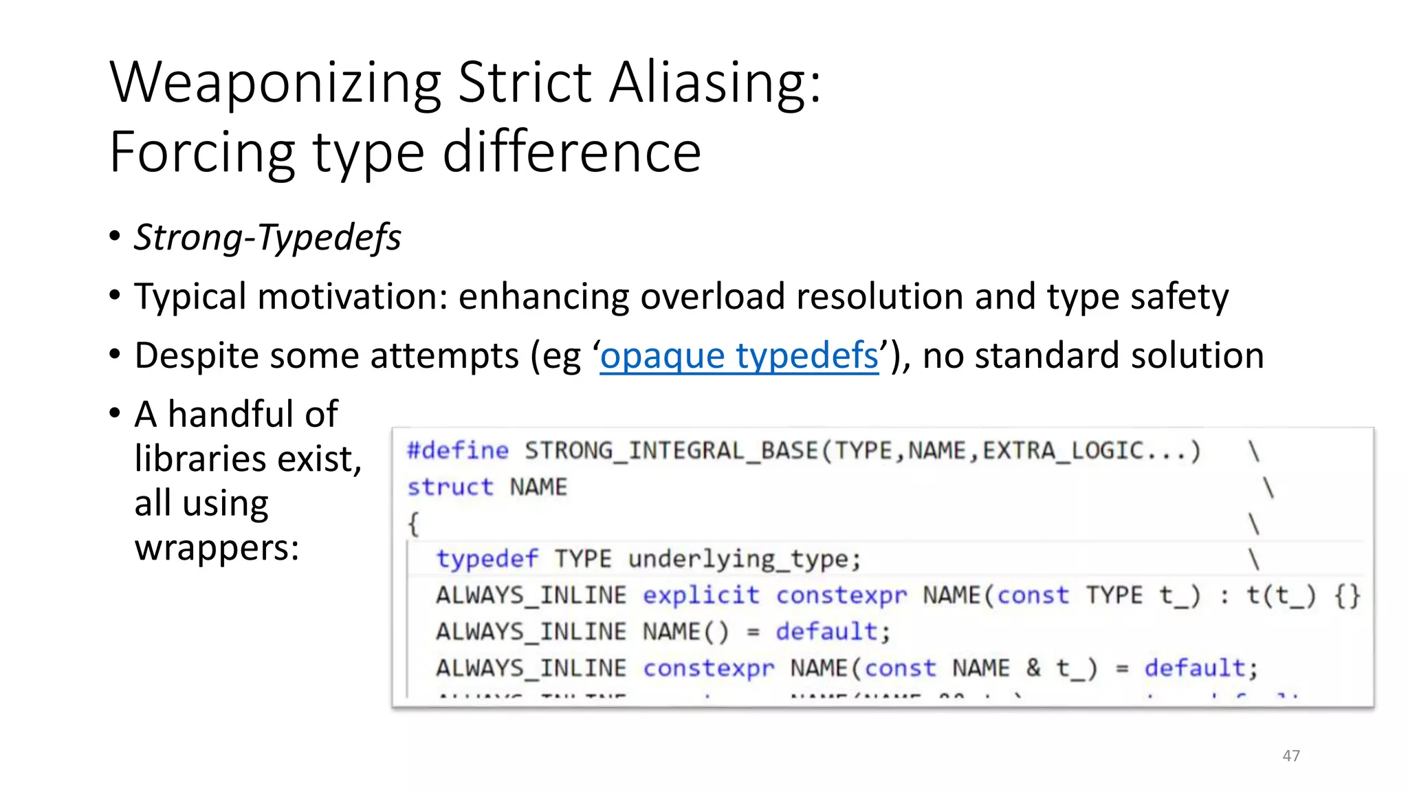 Weaponizing Strict Aliasing:
Forcing type difference
• Strong-Typedefs
• Typical motivation: enhancing overload resolution and type safety
• Despite some attempts (eg ‘opaque typedefs’), no standard solution
• A handful of
libraries exist,
all using
wrappers:
47
 