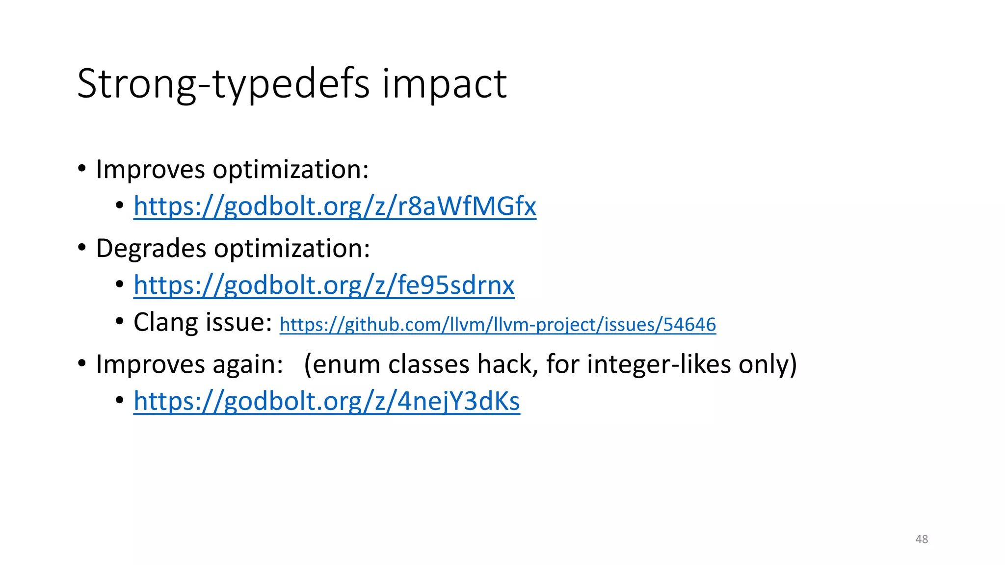 Strong-typedefs impact
• Improves optimization:
• https://godbolt.org/z/r8aWfMGfx
• Degrades optimization:
• https://godbolt.org/z/fe95sdrnx
• Clang issue: https://github.com/llvm/llvm-project/issues/54646
• Improves again: (enum classes hack, for integer-likes only)
• https://godbolt.org/z/4nejY3dKs
48
 