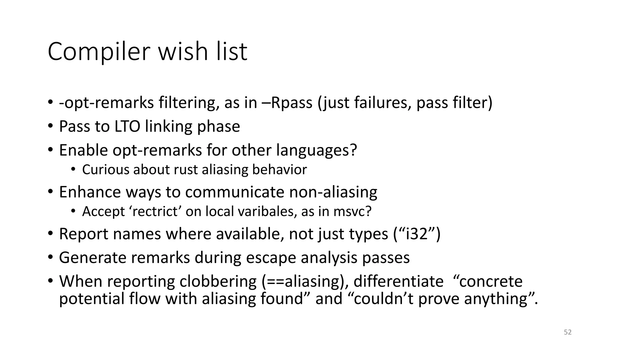 Compiler wish list
• -opt-remarks filtering, as in –Rpass (just failures, pass filter)
• Pass to LTO linking phase
• Enable opt-remarks for other languages?
• Curious about rust aliasing behavior
• Enhance ways to communicate non-aliasing
• Accept ‘rectrict’ on local varibales, as in msvc?
• Report names where available, not just types (“i32”)
• Generate remarks during escape analysis passes
• When reporting clobbering (==aliasing), differentiate “concrete
potential flow with aliasing found” and “couldn’t prove anything”.
52
 