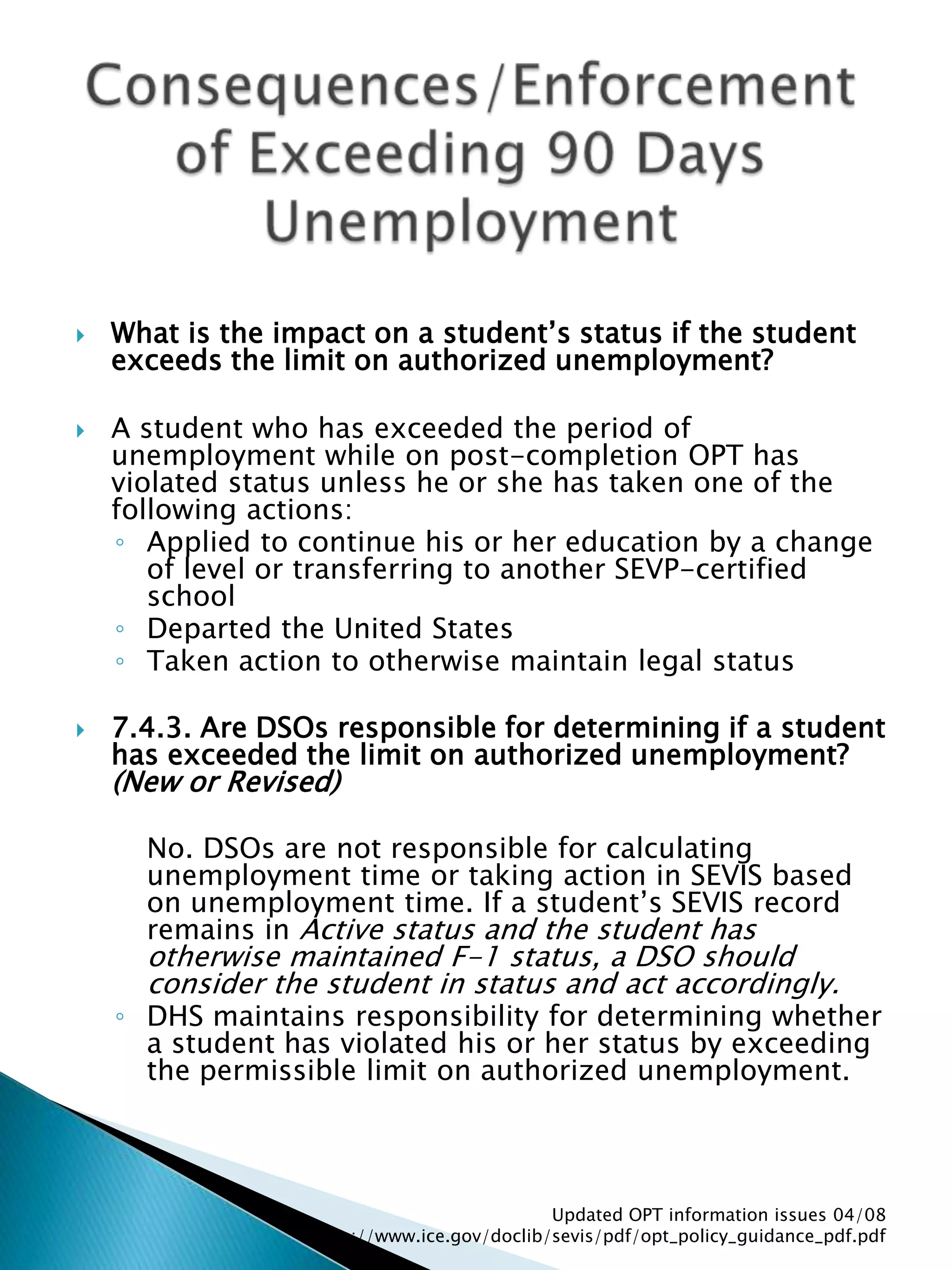 Consequences/Enforcement of Exceeding 90 Days UnemploymentWhat is the impact on a student’s status if the student exceeds the limit on authorized unemployment? A student who has exceeded the period of unemployment while on post-completion OPT has violated status unless he or she has taken one of the following actions: Applied to continue his or her education by a change of level or transferring to another SEVP-certified school Departed the United States Taken action to otherwise maintain legal status 7.4.3. Are DSOs responsible for determining if a student has exceeded the limit on authorized unemployment? (New or Revised) 	No. DSOs are not responsible for calculating unemployment time or taking action in SEVIS based on unemployment time. If a student’s SEVIS record remains in Active status and the student has otherwise maintained F-1 status, a DSO should consider the student in status and act accordingly. DHS maintains responsibility for determining whether a student has violated his or her status by exceeding the permissible limit on authorized unemployment. Updated OPT information issues 04/08  http://www.ice.gov/doclib/sevis/pdf/opt_policy_guidance_pdf.pdf