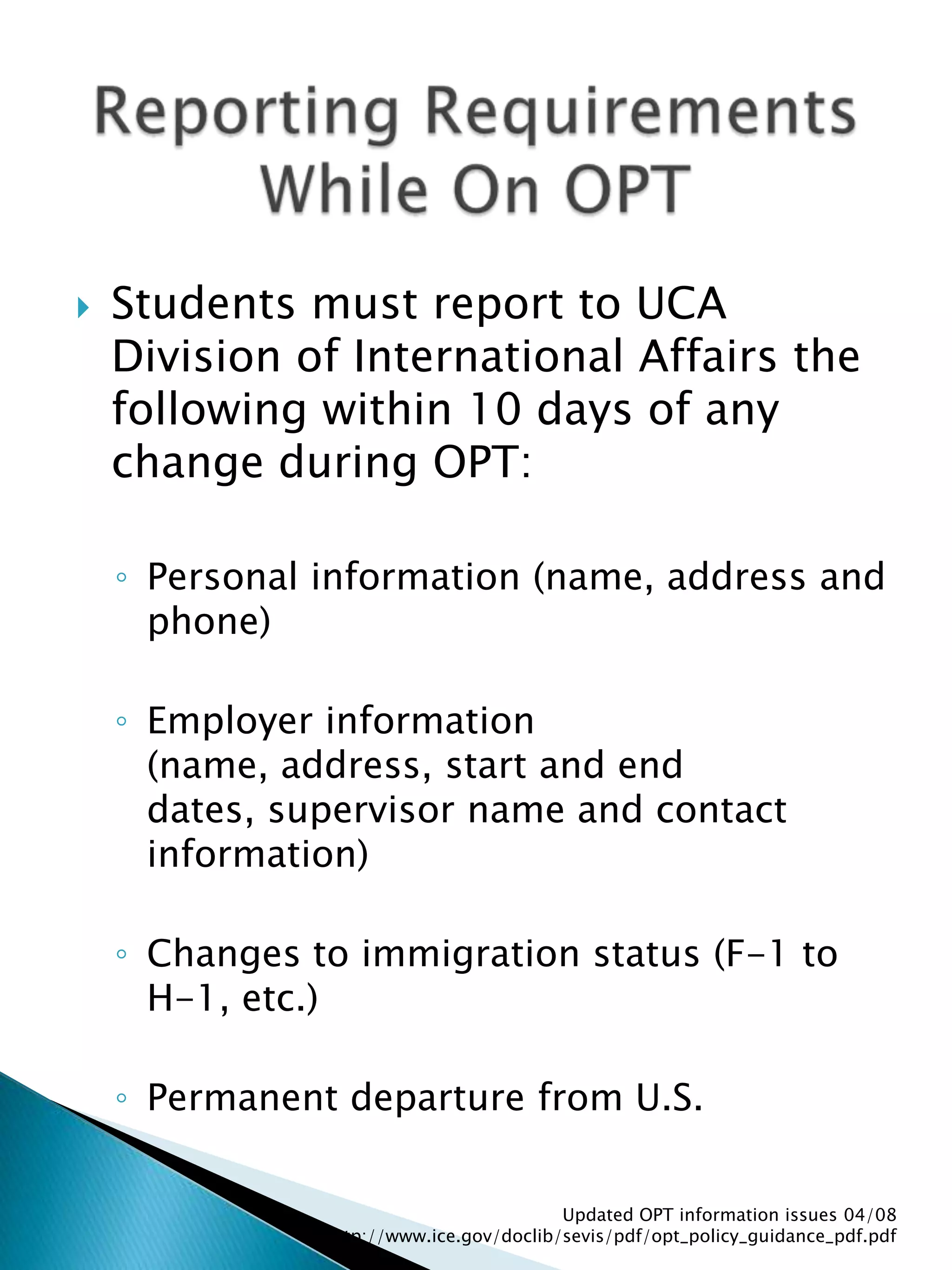 Students must report to UCA Division of International Affairs the following within 10 days of any change during OPT:Personal information (name, address and phone)Employer information (name, address, start and end dates, supervisor name and contact information)Changes to immigration status (F-1 to H-1, etc.)Permanent departure from U.S.Updated OPT information issues 04/08  http://www.ice.gov/doclib/sevis/pdf/opt_policy_guidance_pdf.pdfReporting Requirements While On OPT