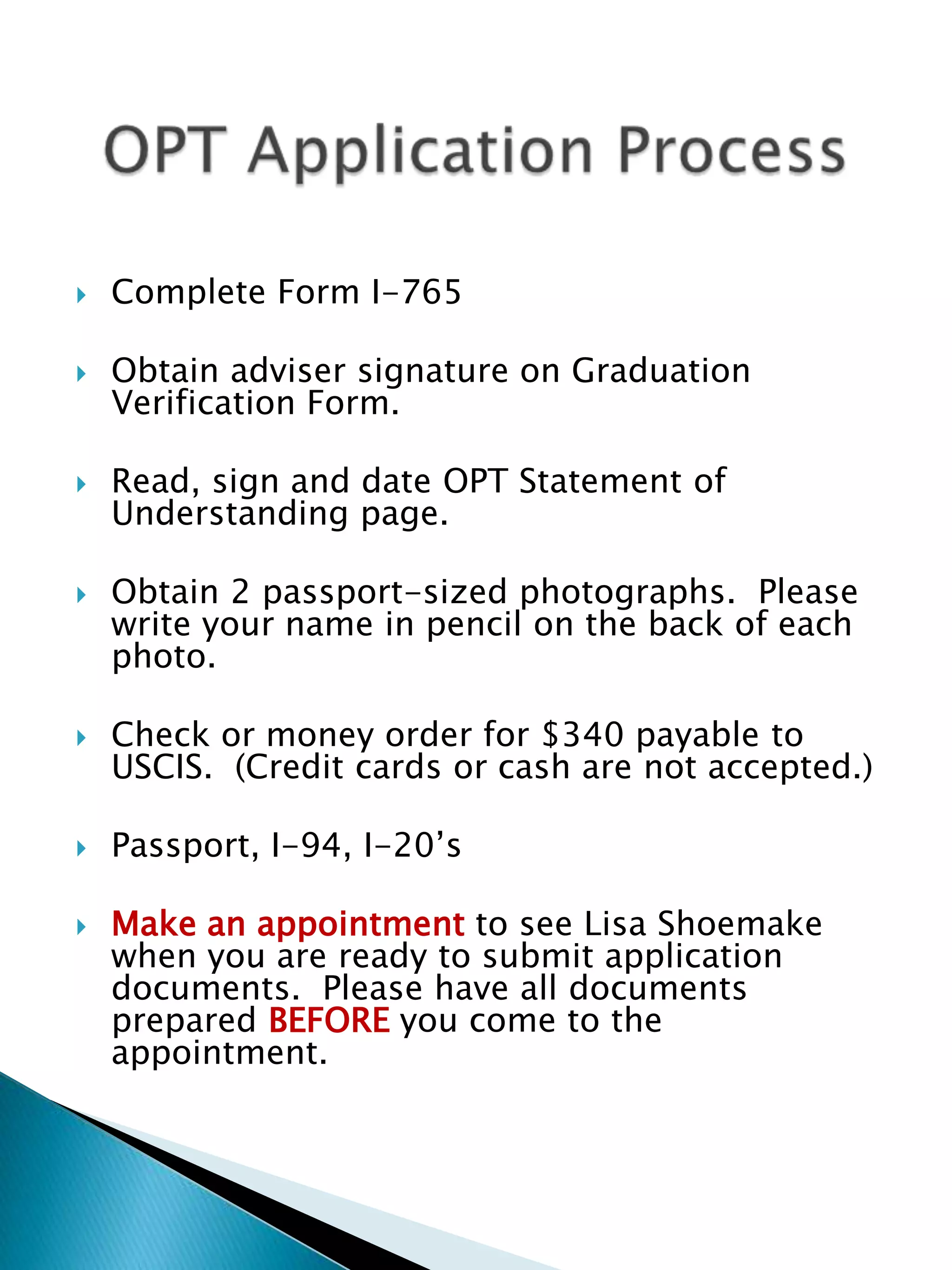 Complete Form I-765Obtain adviser signature on Graduation Verification Form.Read, sign and date OPT Statement of Understanding page.Obtain 2 passport-sized photographs.  Please write your name in pencil on the back of each photo.Check or money order for $340 payable to USCIS.  (Credit cards or cash are not accepted.)Passport, I-94, I-20’sMake an appointment to see Lisa Shoemake when you are ready to submit application documents.  Please have all documents prepared BEFORE you come to the appointment.	OPT Application Process