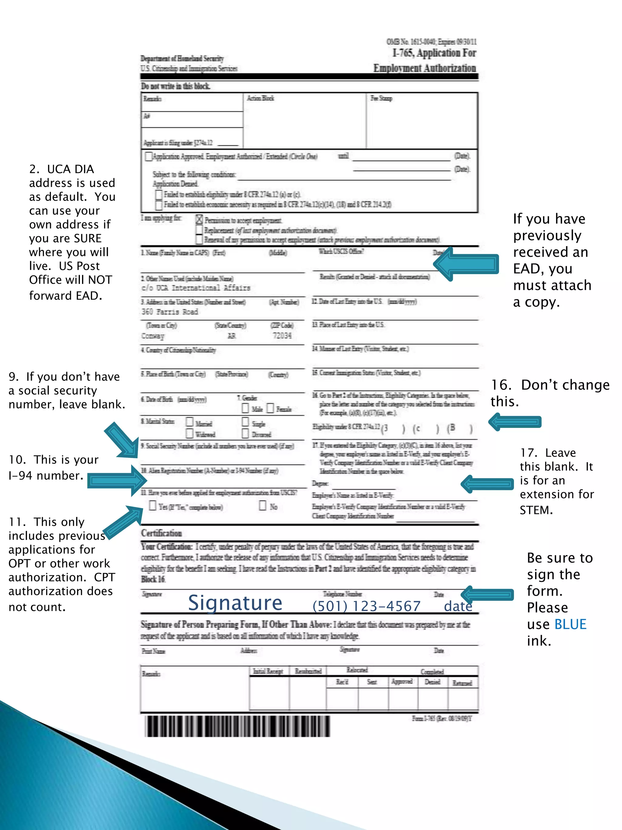 2.  UCA DIA address is used as default.  You can use your own address if you are SURE where you will live.  US Post Office will NOT forward EAD.If you have previously received an EAD, you must attach a copy.9.  If you don’t have a social security number, leave blank.16.  Don’t change this.17.  Leave this blank.  It is for an extension for STEM.10.  This is your I-94 number.  11.  This only includes previous applications for OPT or other work authorization.  CPT authorization does not count.Be sure to sign the form.  Please use BLUE ink.Signature(501) 123-4567date